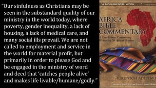 “Our sinfulness as Christians may be
seen in the substandard quality of our
ministry in the world today, where
poverty, gender inequality, a lack of
housing, a lack of medical care, and
many social ills prevail. We are not
called to employment and service in
the world for material profit, but
primarily in order to please God and
be engaged in the ministry of word
and deed that ‘catches people alive’
and makes life livable/humane/godly.”
 