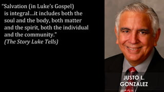 “Salvation (in Luke’s Gospel)
is integral…it includes both the
soul and the body, both matter
and the spirit, both the individual
and the community.”
(The Story Luke Tells)
JUSTO L.
GONZALEZ
 