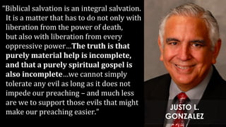 “Biblical salvation is an integral salvation.
It is a matter that has to do not only with
liberation from the power of death,
but also with liberation from every
oppressive power…The truth is that
purely material help is incomplete,
and that a purely spiritual gospel is
also incomplete…we cannot simply
tolerate any evil as long as it does not
impede our preaching – and much less
are we to support those evils that might
make our preaching easier.”
JUSTO L.
GONZALEZ
 