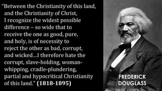 “Between the Christianity of this land,
and the Christianity of Christ,
I recognize the widest possible
difference – so wide that to
receive the one as good, pure,
and holy, is of necessity to
reject the other as bad, corrupt,
and wicked…I therefore hate the
corrupt, slave-holding, woman-
whipping, cradle-plundering,
partial and hypocritical Christianity
of this land.” (1818-1895)
FREDERICK
DOUGLASS
 