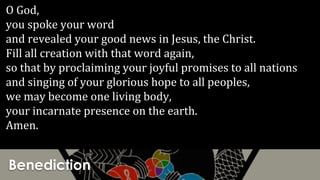 Benediction
O God,
you spoke your word
and revealed your good news in Jesus, the Christ.
Fill all creation with that word again,
so that by proclaiming your joyful promises to all nations
and singing of your glorious hope to all peoples,
we may become one living body,
your incarnate presence on the earth.
Amen.
 