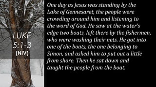 One day as Jesus was standing by the
Lake of Gennesaret, the people were
crowding around him and listening to
the word of God. He saw at the water’s
edge two boats, left there by the fishermen,
who were washing their nets. He got into
one of the boats, the one belonging to
Simon, and asked him to put out a little
from shore. Then he sat down and
taught the people from the boat.
LUKE
5:1-3
(NIV)
 