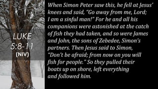 When Simon Peter saw this, he fell at Jesus’
knees and said, “Go away from me, Lord;
I am a sinful man!” For he and all his
companions were astonished at the catch
of fish they had taken, and so were James
and John, the sons of Zebedee, Simon’s
partners. Then Jesus said to Simon,
“Don’t be afraid; from now on you will
fish for people.” So they pulled their
boats up on shore, left everything
and followed him.
LUKE
5:8-11
(NIV)
 