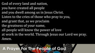A Prayer For The People of God
God of every land and nation,
you have created all people
and you dwell among us in Jesus Christ.
Listen to the cries of those who pray to you,
and grant that, as we proclaim
the greatness of your name,
all people will know the power of love
at work in the world. Through Jesus our Lord we pray.
Amen.
 