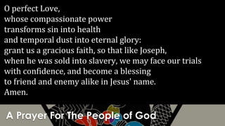 A Prayer For The People of God
O perfect Love,
whose compassionate power
transforms sin into health
and temporal dust into eternal glory:
grant us a gracious faith, so that like Joseph,
when he was sold into slavery, we may face our trials
with confidence, and become a blessing
to friend and enemy alike in Jesus' name.
Amen.
 