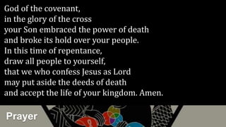 Prayer
God of the covenant,
in the glory of the cross
your Son embraced the power of death
and broke its hold over your people.
In this time of repentance,
draw all people to yourself,
that we who confess Jesus as Lord
may put aside the deeds of death
and accept the life of your kingdom. Amen.
 
