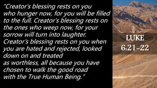 “Creator’s blessing rests on you
who hunger now, for you will be filled
to the full. Creator’s blessing rests on
the ones who weep now, for your
sorrow will turn into laughter.
Creator’s blessing rests on you when
you are hated and rejected, looked
down on and treated
as worthless, all because you have
chosen to walk the good road
with the True Human Being.”
LUKE
6:21-22
 