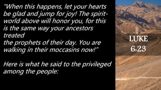 “When this happens, let your hearts
be glad and jump for joy! The spirit-
world above will honor you, for this
is the same way your ancestors
treated
the prophets of their day. You are
walking in their moccasins now!”
Here is what he said to the privileged
among the people:
LUKE
6:23
 