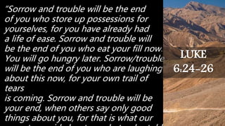 “Sorrow and trouble will be the end
of you who store up possessions for
yourselves, for you have already had
a life of ease. Sorrow and trouble will
be the end of you who eat your fill now.
You will go hungry later. Sorrow/trouble
will be the end of you who are laughing
about this now, for your own trail of
tears
is coming. Sorrow and trouble will be
your end, when others say only good
things about you, for that is what our
LUKE
6:24-26
 
