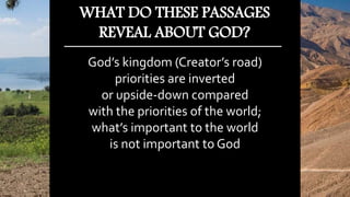 God’s kingdom (Creator’s road)
priorities are inverted
or upside-down compared
with the priorities of the world;
what’s important to the world
is not important to God
WHAT DO THESE PASSAGES
REVEAL ABOUT GOD?
 