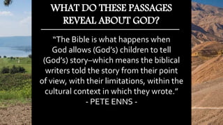 “The Bible is what happens when
God allows (God’s) children to tell
(God’s) story–which means the biblical
writers told the story from their point
of view, with their limitations, within the
cultural context in which they wrote.”
- PETE ENNS -
WHAT DO THESE PASSAGES
REVEAL ABOUT GOD?
 