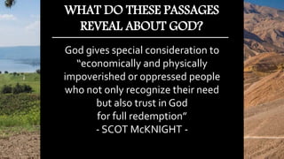 God gives special consideration to
“economically and physically
impoverished or oppressed people
who not only recognize their need
but also trust in God
for full redemption”
- SCOT McKNIGHT -
WHAT DO THESE PASSAGES
REVEAL ABOUT GOD?
 