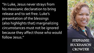 “In Luke, Jesus never strays from
his messianic declaration to bring
release and to set free. Luke’s
presentation of the blessings
(also highlights that) marginalizing
circumstances must not be ignored
because they affect those who would
follow Jesus.”
STEPHANIE
BUCKHANON
CROWDER
 