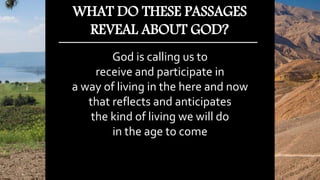 God is calling us to
receive and participate in
a way of living in the here and now
that reflects and anticipates
the kind of living we will do
in the age to come
WHAT DO THESE PASSAGES
REVEAL ABOUT GOD?
 