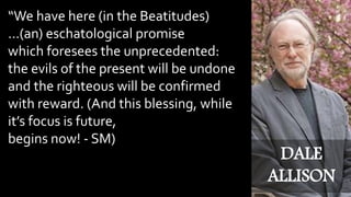 “We have here (in the Beatitudes)
…(an) eschatological promise
which foresees the unprecedented:
the evils of the present will be undone
and the righteous will be confirmed
with reward. (And this blessing, while
it’s focus is future,
begins now! - SM)
DALE
ALLISON
 