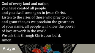Prayer
God of every land and nation,
you have created all people
and you dwell among us in Jesus Christ.
Listen to the cries of those who pray to you,
and grant that, as we proclaim the greatness
of your name, all people will know the power
of love at work in the world.
We ask this through Christ our Lord.
Amen.
 