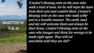 ”Creator’s blessing rests on the ones who
walk a trail of tears, for he will wipe the tears
from their eyes and comfort them. Creator’s
blessing rests on the ones who walk softly
and in a humble manner. The earth, land,
and sky will welcome them and always be
their home. Creator’s blessing rests on the
ones who hunger and thirst for wrongs to be
made right again. They will eat
and drink until they are full.”
MATTHEW
5:4-6
 