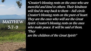 ”Creator’s blessing rests on the ones who are
merciful and kind to others. Their kindness
will find its way back to them – full circle.
Creator’s blessing rests on the pure of heart.
They are the ones who will see the Great
Spirit. Creator’s blessing rests on the ones
who make peace. It will be said of them,
‘They
are the children of the Great Spirit!’
MATTHEW
5:7-9
 