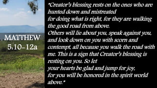 ”Creator’s blessing rests on the ones who are
hunted down and mistreated
for doing what is right, for they are walking
the good road from above.
Others will lie about you, speak against you,
and look down on you with scorn and
contempt, all because you walk the road with
me. This is a sign that Creator’s blessing is
resting on you. So let
your hearts be glad and jump for joy,
for you will be honored in the spirit world
above.”
MATTHEW
5:10-12a
 