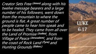 Creator Sets Free (Jesus) along with his
twelve message bearers and a large
number of his followers, went down
from the mountain to where the
ground is flat. A great number of
people came to hear him speak and
to be healed. They came from all over
the Land of Promise (Judea), from
Village of Peace (Jerusalem), and from
the coast of Rock Land (Tyre) and
Hunting Grounds (Sidon.)
LUKE
6:17
 