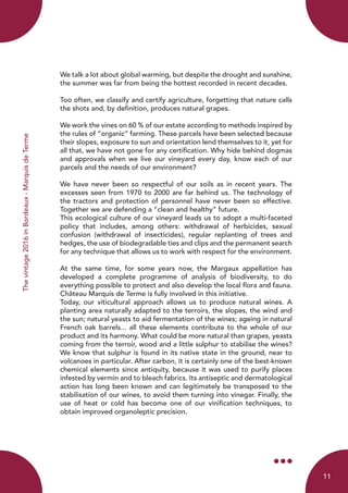 Thevintage2016inBordeaux-MarquisdeTerme
We talk a lot about global warming, but despite the drought and sunshine,
the summer was far from being the hottest recorded in recent decades.
Too often, we classify and certify agriculture, forgetting that nature calls
the shots and, by definition, produces natural grapes.
We work the vines on 60 % of our estate according to methods inspired by
the rules of “organic” farming. These parcels have been selected because
their slopes, exposure to sun and orientation lend themselves to it, yet for
all that, we have not gone for any certification. Why hide behind dogmas
and approvals when we live our vineyard every day, know each of our
parcels and the needs of our environment?
We have never been so respectful of our soils as in recent years. The
excesses seen from 1970 to 2000 are far behind us. The technology of
the tractors and protection of personnel have never been so effective.
Together we are defending a “clean and healthy” future.
This ecological culture of our vineyard leads us to adopt a multi-faceted
policy that includes, among others: withdrawal of herbicides, sexual
confusion (withdrawal of insecticides), regular replanting of trees and
hedges, the use of biodegradable ties and clips and the permanent search
for any technique that allows us to work with respect for the environment.
At the same time, for some years now, the Margaux appellation has
developed a complete programme of analysis of biodiversity, to do
everything possible to protect and also develop the local flora and fauna.
Château Marquis de Terme is fully involved in this initiative.
Today, our viticultural approach allows us to produce natural wines. A
planting area naturally adapted to the terroirs, the slopes, the wind and
the sun; natural yeasts to aid fermentation of the wines; ageing in natural
French oak barrels... all these elements contribute to the whole of our
product and its harmony. What could be more natural than grapes, yeasts
coming from the terroir, wood and a little sulphur to stabilise the wines?
We know that sulphur is found in its native state in the ground, near to
volcanoes in particular. After carbon, it is certainly one of the best-known
chemical elements since antiquity, because it was used to purify places
infested by vermin and to bleach fabrics. Its antiseptic and dermatological
action has long been known and can legitimately be transposed to the
stabilisation of our wines, to avoid them turning into vinegar. Finally, the
use of heat or cold has become one of our vinification techniques, to
obtain improved organoleptic precision.
11
 