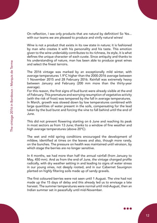 Thevintage2016inBordeaux-MarquisdeTerme
On reflection, I see only products that are natural by definition! So Yes...
with our teams we are pleased to produce and vinify natural wines!
Wine is not a product that exists in its raw state in nature; it is fashioned
by man who creates it with his personality and his taste. This emotion
given to the wine undeniably contributes to its richness, its style, it is what
defines the unique character of each cuvée. Since antiquity and thanks to
his understanding of nature, man has been able to produce great wines
and select the finest terroirs.
The 2016 vintage was marked by an exceptionally mild winter, with
average temperatures 1.9°C higher than the 2000-2016 average between
1 November 2015 and 28 February 2016. Rainfall was extremely heavy
between January and February (200 mm more than the thirty-year
average).
For this reason, the first signs of bud burst were already visible at the end
of February. This premature and worrying resumption of vegetative activity
(with the risk of frost) was tempered by the fall in average temperatures.
In March, growth was slowed down by low temperatures combined with
large quantities of water present in the soils, compensating for the lead
taken by the bud burst and forcing the vine to fall behind until the end of
June.
This did not prevent flowering starting on 6 June and reaching its peak
in most sectors as from 13 June; thanks to a window of fine weather and
high average temperatures (above 20°C).
The wet and mild spring conditions encouraged the development of
mildew, identified at times on the leaves and also, though more rarely,
on the bunches. The pressure on health was maintained until véraison, by
which stage the berries are no longer sensitive.
In 4 months, we had more than half the annual rainfall (from January to
May, 450 mm). And as from the end of June, the vintage changed profile
radically, with dry weather setting in and leading to signs of water stress
in our young vines, not deeply rooted, and in our Cabernet Sauvignon
planted on highly filtering soils made up of sandy gravels.
The first coloured berries were not seen until 1 August. The vine had not
made up the 15 days of delay and this already led us to envisage a late
harvest. The summer temperatures were normal until mid-August, then an
Indian summer set in peacefully until mid-November.
12
 