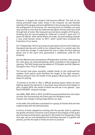 Thevintage2016inBordeaux-MarquisdeTerme
However, in August the situation had become difficult. The lack of rain
having provoked major water stress in the vineyard, we saw blocked
ripening of the grapes and some defoliation in the young vines, preventing
the enlargement of the berries. On returning from our holidays, we were
very worried to note that the Cabernet Sauvignon berries were very small
through lack of water. We measured very low berry weights of 0.4 grams,
knowing that the normal weight for Cabernet is around 1 gram and 1.3
grams for Merlot. After all the efforts we made, we were heading towards
a very small harvest similar to 2011, which would have increased the
frustration of our teams.
On 13 September, 50 mm of saving rain gave back volume to the Cabernet
Sauvignon berries and a smile to our vineyard team. In a certain way, this
rain saved the vintage. It reactivated the vine to allow the final ripening
phase and at the same time guaranteed a satisfactory yield for the
property.
Our first Merlots were harvested on 29 September and then, after pausing
for a few days, we continued picking calmly, according to the progress of
ripening. The Petit Verdot was harvested on 13 October and the Cabernet
Sauvignon from 14 to 21 October.
The harvest took place smoothly, notably thanks to the continued fine
weather. Each parcel could therefore be caught at the right moment,
without pressure from the health of the grapes influencing the choice of
dates for picking.
“A harvest as we like it, after a difficult growing season where we were
fighting against the elements. It was these same elements that helped us
pick a superb 2016, the results of which we will see in our glasses,” says
David HOUDET, vineyard manager.
Like 2005, 2009, 2010 or 2015, the 2016 harvest benefited from the Indian
summer that characterises the finest years for Bordeaux wines.
A great new vintage is taking shape before our eyes.
In the cellar, the vinification was based on a group of choices that we have
implemented with the technical team.
A choice of tanks adapted to working with the parcels, both to optimise
the gentle extraction of tannins and to preserve the integrity of the grape
skins during punching down operations. Borrowed from Burgundy a long
time ago, we are now developing this technique because it is gentle and
precise, just like the style of wines we want to produce.
13
 