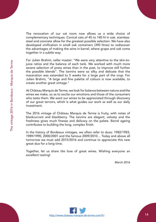 Thevintage2016inBordeaux-MarquisdeTerme
The renovation of our vat room now allows us a wide choice of
complementary techniques. Conical vats of 45 to 140 hl in oak, stainless-
steel and concrete allow for the greatest possible selection. We have also
developed vinification in small oak containers (390 litres) to rediscover
the advantages of making the wine in barrel, where grape and oak come
together in a subtle way.
For Julien Brahmi, cellar master: “We were very attentive to the skin-to-
juice ratios and the balance of each tank. We worked with much more
severe selection of press wines than in the past, to improve still further
the possible blends”. The tannins were so silky and delicate that the
maceration was extended to 5 weeks for a large part of the crop. For
Julien Brahmi, “A large and fine palette of colours is now available, to
create another great vintage.”
At Château Marquis de Terme, we look for balance between nature and the
wines we make, so as to excite our emotions and those of the consumers
who taste them. We want our wines to be appreciated through discovery
of our great terroirs, which is what guides our work as well as our daily
investment.
The 2016 vintage of Château Marquis de Terme is fruity, with notes of
blackcurrant and blackberry. The tannins are elegant, velvety and the
freshness gives much finesse and delicacy on the palate. Barrel ageing
contributes to building the long, complex finish.
In the history of Bordeaux vintages, we often refer to duos: 1982/1983,
1989/1990, 2000/2001 and the famous 2009/2010… Today and above all
tomorrow we must add 2015/2016 and continue to appreciate this new
great duo for a long time.
Together, let us share the love of great wines. Wishing everyone an
excellent tasting!
March 2016
http://www.chateau-marquis-de-terme.com/fr/ 14
 