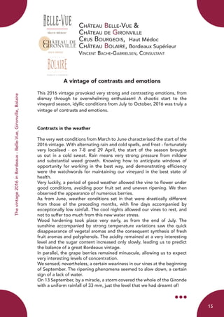 Château Belle-Vue &
Château de Gironville
Crus Bourgeois, Haut Médoc
Château Bolaire, Bordeaux Supérieur
Vincent Bache-Gabrielsen, Consultant
A vintage of contrasts and emotions
This 2016 vintage provoked very strong and contrasting emotions, from
dismay through to overwhelming enthusiasm! A chaotic start to the
vineyard season, idyllic conditions from July to October, 2016 was truly a
vintage of contrasts and emotions.
Contrasts in the weather
The very wet conditions from March to June characterised the start of the
2016 vintage. With alternating rain and cold spells, and frost - fortunately
very localised - on 7-8 and 29 April, the start of the season brought
us out in a cold sweat. Rain means very strong pressure from mildew
and substantial weed growth. Knowing how to anticipate windows of
opportunity for working in the best way, and demonstrating efficiency
were the watchwords for maintaining our vineyard in the best state of
health.
Very luckily, a period of good weather allowed the vine to flower under
good conditions, avoiding poor fruit set and uneven ripening. We then
observed the appearance of numerous berries.
As from June, weather conditions set in that were drastically different
from those of the preceding months, with fine days accompanied by
exceptionally low rainfall. The cool nights allowed our vines to rest, and
not to suffer too much from this new water stress.
Wood hardening took place very early, as from the end of July. The
sunshine accompanied by strong temperature variations saw the quick
disappearance of vegetal aromas and the consequent synthesis of fresh
fruit aromas and polyphenols. The acidity remained at a very interesting
level and the sugar content increased only slowly, leading us to predict
the balance of a great Bordeaux vintage.
In parallel, the grape berries remained minuscule, allowing us to expect
very interesting levels of concentration.
We sensed, nevertheless, a certain weariness in our vines at the beginning
of September. The ripening phenomena seemed to slow down, a certain
sign of a lack of water.
On 13 September, by a miracle, a storm covered the whole of the Gironde
with a uniform rainfall of 33 mm, just the level that we had dreamt of!
Thevintage2016inBordeaux-Belle-Vue,Gironville,Bolaire
15
 