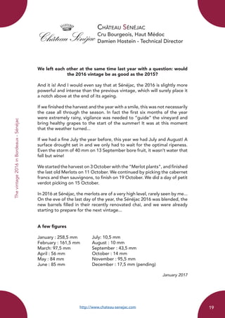 Château Sénéjac
Cru Bourgeois, Haut Médoc
Damien Hostein - Technical Director
We left each other at the same time last year with a question: would
the 2016 vintage be as good as the 2015?
And it is! And I would even say that at Sénéjac, the 2016 is slightly more
powerful and intense than the previous vintage, which will surely place it
a notch above at the end of its ageing.
If we finished the harvest and the year with a smile, this was not necessarily
the case all through the season. In fact the first six months of the year
were extremely rainy, vigilance was needed to “guide” the vineyard and
bring healthy grapes to the start of the summer! It was at this moment
that the weather turned...
If we had a fine July the year before, this year we had July and August! A
surface drought set in and we only had to wait for the optimal ripeness.
Even the storm of 40 mm on 13 September bore fruit, it wasn’t water that
fell but wine!
We started the harvest on 3 October with the “Merlot plants”, and finished
the last old Merlots on 11 October. We continued by picking the cabernet
francs and then sauvignons, to finish on 19 October. We did a day of petit
verdot picking on 15 October.
In 2016 at Sénéjac, the merlots are of a very high level, rarely seen by me...
On the eve of the last day of the year, the Sénéjac 2016 was blended, the
new barrels filled in their recently renovated chai, and we were already
starting to prepare for the next vintage...
A few figures
January : 258,5 mm	
February : 161,5 mm	
March: 97,5 mm
April : 56 mm	
May : 84 mm		
June : 85 mm
January 2017
http://www.chateau-senejac.com
July: 10,5 mm
August : 10 mm
September : 43,5 mm
October : 14 mm
November : 95,5 mm
December : 17,5 mm (pending)
Thevintage2016inBordeaux-Sénéjac
19
 