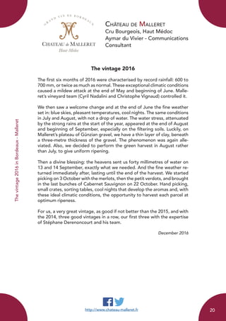 Château de Malleret
Cru Bourgeois, Haut Médoc
Aymar du Vivier - Communications
Consultant
The vintage 2016
The first six months of 2016 were characterised by record rainfall: 600 to
700 mm, or twice as much as normal. These exceptional climatic conditions
caused a mildew attack at the end of May and beginning of June. Malle-
ret’s vineyard team (Cyril Nadalini and Christophe Vignaud) controlled it.
We then saw a welcome change and at the end of June the fine weather
set in: blue skies, pleasant temperatures, cool nights. The same conditions
in July and August, with not a drop of water. The water stress, attenuated
by the strong rains at the start of the year, appeared at the end of August
and beginning of September, especially on the filtering soils. Luckily, on
Malleret’s plateau of Günzian gravel, we have a thin layer of clay, beneath
a three-metre thickness of the gravel. The phenomenon was again alle-
viated. Also, we decided to perform the green harvest in August rather
than July, to give uniform ripening.
Then a divine blessing: the heavens sent us forty millimetres of water on
13 and 14 September, exactly what we needed. And the fine weather re-
turned immediately after, lasting until the end of the harvest. We started
picking on 3 October with the merlots, then the petit verdots, and brought
in the last bunches of Cabernet Sauvignon on 22 October. Hand picking,
small crates, sorting tables, cool nights that develop the aromas and, with
these ideal climatic conditions, the opportunity to harvest each parcel at
optimum ripeness.
For us, a very great vintage, as good if not better than the 2015, and with
the 2014, three good vintages in a row, our first three with the expertise
of Stéphane Derenoncourt and his team.
December 2016
CHATEAU de MALLERET
Haut-Médoc
G
R
A N D
V I N D E B O R D E A U
X
http://www.chateau-malleret.fr
Thevintage2016inBordeaux-Malleret
20
 