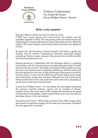 Château Carbonnieux
Cru Classé de Graves
Eric et Philibert Perrin - Owners
2016, a nice surprise!
	
One year follows another, but they’re never the same.
If 2015 saw a sunny spring and a cool summer, the weather was the
complete opposite in 2016. The rainy spring with cool temperatures was
followed by an exceptionally dry, hot and sun-drenched summer. While the
yields in 2015 were modest, some heavily laden vines had to be lightened
in 2016.
By good luck, the flowering in Pessac-Léognan took place in good, dry
weather and the summer temperatures remained reasonable despite
everything. Thanks to water reserves in the sub-soil, the vine did not suffer
from this long absence of rain.
Harvest started on 5 September with the Sauvignon Blancs, a perfectly
normal date, with the vines showing an exceptionally good state of health
thanks to the dry summer. The whites were picked rather quickly, because
the criteria for ripeness were completely satisfactory, while the reds could
be more spread out over time, to take advantage of the generous sunshine
of early autumn. In the end, the 2016 harvest lasted nearly seven weeks
with several days’ break here and there. Between the end of picking the
whites and the start of the reds, night-time rains came twice, plumping up
certain berries that had remained small.
A word from Philibert Perrin: “For the whites, the cool nights maintained
the precious aromatic balance, typical and so coveted of Pessac-
Léognan wines. The major asset of this vintage will certainly be the good
concentration of the grapes, which should reveal some very nice textures
and deep colours in the red varieties.”
A word from Eric Perrin: “2016 makes me think of the 1996 vintage, which
gave wines of magnificent quality, for the reds as for the whites, and which
was also generous in quantity.”
Thevintage2016inBordeaux-Carbonnieux
21
 