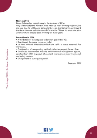 http://www.carbonnieux.com
News in 2016
Denis Dubourdieu passed away in the summer of 2016.
Very sad news for the world of wine. After 28 years working together, we
are sure that he will keep a benevolent eye on the Carbonnieux vineyard
thanks to the care and attention of Christophe Ollivier, his associate, with
whom we have already been working for many years.
Innovations in 2016
• A third state-of-the-art press under inert gas (INERTYS).
• Restyling of the grape reception cellar.
• A new website www.carbonnieux.com with a space reserved for
merchants.
• Continuation of new pruning methods to better respect the sap flow.
• Continued involvement with the environmental management system,
certified ISO14001. In pursuit of constant improvement in environmental
and safety matters.
• Enlargement of our organic parcel.
December 2016
Thevintage2016inBordeaux-Carbonnieux
22
 