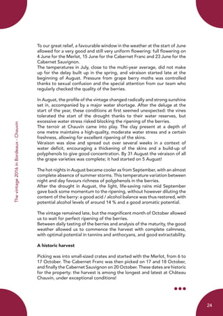 Thevintage2016inBordeaux-Chauvin
To our great relief, a favourable window in the weather at the start of June
allowed for a very good and still very uniform flowering: full flowering on
4 June for the Merlot, 15 June for the Cabernet Franc and 23 June for the
Cabernet Sauvignon.
The temperatures in July, close to the multi-year average, did not make
up for the delay built up in the spring, and véraison started late at the
beginning of August. Pressure from grape berry moths was controlled
thanks to sexual confusion and the special attention from our team who
regularly checked the quality of the berries.
In August, the profile of the vintage changed radically and strong sunshine
set in, accompanied by a major water shortage. After the deluge at the
start of the year, these conditions at first seemed unexpected: the vines
tolerated the start of the drought thanks to their water reserves, but
excessive water stress risked blocking the ripening of the berries.
The terroir at Chauvin came into play. The clay present at a depth of
one metre maintains a high-quality, moderate water stress and a certain
freshness, allowing for excellent ripening of the skins.
Véraison was slow and spread out over several weeks in a context of
water deficit, encouraging a thickening of the skins and a build-up of
polyphenols to give good concentration. By 31 August the véraison of all
the grape varieties was complete; it had started on 5 August!
The hot nights in August became cooler as from September, with an almost
complete absence of summer storms. This temperature variation between
night and day favours richness of polyphenols in the berries.
After the drought in August, the light, life-saving rains mid September
gave back some momentum to the ripening, without however diluting the
content of the berry: a good acid / alcohol balance was thus restored, with
potential alcohol levels of around 14 % and a good aromatic potential.
The vintage remained late, but the magnificent month of October allowed
us to wait for perfect ripening of the berries.
Between daily tasting of the berries and analysis of the maturity, the good
weather allowed us to commence the harvest with complete calmness,
with optimal potential in tannins and anthocyans, and good extractability.
A historic harvest
Picking was into small-sized crates and started with the Merlot, from 6 to
17 October. The Cabernet Franc was then picked on 17 and 18 October,
and finally the Cabernet Sauvignon on 20 October. These dates are historic
for the property: the harvest is among the longest and latest at Château
Chauvin, under exceptional conditions!
24
 