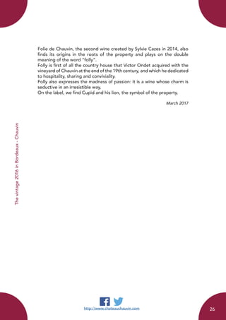 Thevintage2016inBordeaux-Chauvin
Folie de Chauvin, the second wine created by Sylvie Cazes in 2014, also
finds its origins in the roots of the property and plays on the double
meaning of the word “folly”.
Folly is first of all the country house that Victor Ondet acquired with the
vineyard of Chauvin at the end of the 19th century, and which he dedicated
to hospitality, sharing and conviviality.
Folly also expresses the madness of passion: it is a wine whose charm is
seductive in an irresistible way.
On the label, we find Cupid and his lion, the symbol of the property.
March 2017
http://www.chateauchauvin.com 26
 