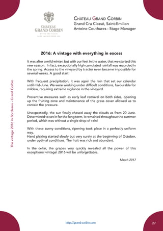 Château Grand Corbin
Grand Cru Classé, Saint-Emilion
Antoine Couthures - Stage Manager
2016: A vintage with everything in excess
It was after a mild winter, but with our feet in the water, that we started this
new season. In fact, exceptionally high cumulated rainfall was recorded in
the spring. Access to the vineyard by tractor even became impossible for
several weeks. A good start!
With frequent precipitation, it was again the rain that set our calendar
until mid-June. We were working under difficult conditions, favourable for
mildew, requiring extreme vigilance in the vineyard.
Preventive measures such as early leaf removal on both sides, opening
up the fruiting zone and maintenance of the grass cover allowed us to
contain the pressure.
Unexpectedly, the sun finally chased away the clouds as from 20 June.
Determined to set in for the long term, it remained throughout the summer
period, which was without a single drop of rain!
With these sunny conditions, ripening took place in a perfectly uniform
way.
Hand picking started slowly but very surely at the beginning of October,
under optimal conditions. The fruit was rich and abundant.
In the cellar, the grapes very quickly revealed all the power of this
exceptional vintage! 2016 will be unforgettable.
March 2017
http://grand-corbin.com
Thevintage2016inBordeaux-GrandCorbin
27
 