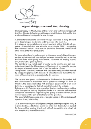 A great vintage, structured, taut, charming
On Wednesday 15 March, most of the owners and technical managers of
the Crus Classés de Sauternes et Barsac met at Château Guiraud for the
traditional internal tasting of the new vintage.
A chance for everyone to unveil this vintage, expressed in many different
ways depending on the terroirs and the people who made it...
It is always a contemplative moment, important, with a little bit of sus-
pense... Particularly this year with the not-so-simple 2016 ... (supposing
that the word “simple” could ever be applied to Sauternes, to the nature
of its wines or to their production).
So it was a joyful and proud moment to discover a remarkably uniform en-
semble, with structured, taut and precise wines marked by very attractive
fruit and floral notes giving much charm. The wines are already expres-
sive, lively, with a good dynamic...
The palette is very varied, each property has its identity, one can reco-
gnise the styles of the different parts of Sauternes, it is a beautiful journey
through the heart of nature, that of terroirs and that of men.
Things didn’t start well, however, with very contrasting weather marked
by an appalling spring (with, thank God, a respite in early June at the mo-
ment of flowering) and an exceptionally dry summer.
The harvest was spread out between the third week of September and
the second week of November, with 4 passes on average. As from 10
October, the pace accelerated with the faster development of an ideal
botrytis, of a great purity that will mark the heart of the vintage.
Rain came on 23 October, when many had finished; the few estates picking
after this episode (quickly forgotten thanks to a constant and welcome
wind) were nevertheless surprised by the quality of this final batch, which
in many cases will be part of the blend for the grand vin.
The blend of all these passes, and of botrytis picked at different stages of
ripeness, is very interesting.
2016 is undoubtedly one of the great vintages; both imposing and lively, it
is graced with good balance. Even if we know that its structure is cut out
for long and fine ageing, it is already difficult to resist its charming fruit
and its open and accessible nature...
February 2017
28
Thevintage2016inSauternesandBarsac
 