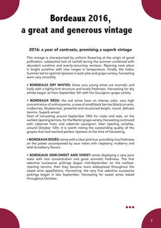 Bordeaux 2016,
a great and generous vintage	
2016: a year of contrasts, promising a superb vintage
This vintage is characterized by uniform flowering at the origin of good
pollination, substantial lack of rainfall during the summer combined with
abundant sunshine and evenly-occurring veraison. Ripening took place
in bright sunshine with nice ranges in temperature. Finally, the Indian
Summer led to optimal ripeness in each plot and grape variety; harvesting
went very smoothly.
• BORDEAUX DRY WHITES: these very young wines are aromatic and
lively with a tightly-knit structure and lovely freshness. Harvesting for dry
whites began as from September 5th with the Sauvignon grape variety.
• BORDEAUX REDS: the red wines have an intense color, very high
concentration of anthocyanins, a nose of small black berries (blackcurrants,
mulberries, blueberries), powerful and structured length, round, delicate
tannins. Superb wines!
Start of harvesting around September 24th for rosés and reds, on the
earliestripeningterroirs,fortheMerlotgrapevariety.Harvestingcontinued
with cabernet franc and cabernet sauvignon, later ripening varieties,
around October 12th. It is worth noting the outstanding quality of the
grapes that had reached perfect ripeness at the time of harvesting.
• BORDEAUX ROSÉS: wines with a clear pink hue, providing nice freshness
on the palate accompanied by sour notes with raspberry, mulberry and
wild strawberry flavors.
• BORDEAUX SEMI-SWEET AND SWEET: wines displaying a very pure
taste with nice concentration and great aromatic freshness. The first
selective successive pickings began mid-September on the earliest-
ripening terroirs, then they became more widespread throughout the
sweet wine appellations. Harvesting: the very first selective successive
pickings began in late September. Harvesting for sweet wines lasted
throughout October.
3
 