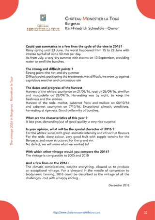 Château Monestier la Tour
Bergerac
Karl-Friedrich Scheufele - Owner
Could you summarise in a few lines the cycle of the vine in 2016?
Rainy spring until 23 June, the worst happened from 15 to 23 June with
intense rainfall of 40 to 50 mm per day.
As from July, a very dry summer with storms on 13 September, providing
water to swell the bunches.
The strong and difficult points ?
Strong point: the hot and dry summer
Difficult point: positioning the treatments was difficult, we were up against
capricious weather and continuous rain
The dates and progress of the harvest
Harvest of the whites: sauvignon on 21/09/16, rosé on 26/09/16, sémillon
and muscadelle on 28/09/16. Harvesting was by night, to keep the
freshness and the aromas.
Harvest of the reds: merlot, cabernet franc and malbec on 06/10/16
and cabernet sauvignon on 7/10/16. Exceptional climatic conditions,
harvesting at ripeness. Good uniformity of bunches.
What are the characteristics of this year ?
A late year, demanding but of good quality, a very nice surprise.
In your opinion, what will be the special character of 2016 ?
For the whites: wines with great aromatic intensity and citrus fruit flavours
For the reds: deep colour, very good fruit with supple tannins for the
Bergerac and more structured for the grand vin.
No defect, we will make what we wanted to!
With which other vintage would you compare the 2016?
The vintage is comparable to 2005 and 2010
And a few lines on the 2016 :
The climatic complications, despite everything, allowed us to produce
an exceptional vintage. For a vineyard in the middle of conversion to
biodynamic farming, 2016 could be described as the vintage of all the
challenges - but with a happy ending...
December 2016
Thevintage2016inBergerac-MonestierlaTour
http://www.chateaumonestierlatour.com 32
 
