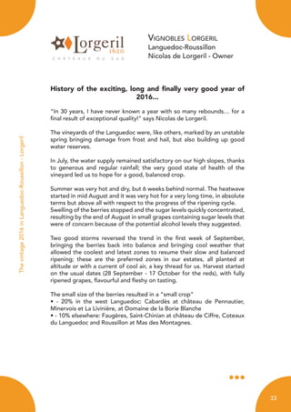 Vignobles Lorgeril
Languedoc-Roussillon
Nicolas de Lorgeril - Owner
History of the exciting, long and finally very good year of
2016...
“In 30 years, I have never known a year with so many rebounds… for a
final result of exceptional quality!” says Nicolas de Lorgeril.
The vineyards of the Languedoc were, like others, marked by an unstable
spring bringing damage from frost and hail, but also building up good
water reserves.
In July, the water supply remained satisfactory on our high slopes, thanks
to generous and regular rainfall; the very good state of health of the
vineyard led us to hope for a good, balanced crop.
Summer was very hot and dry, but 6 weeks behind normal. The heatwave
started in mid August and it was very hot for a very long time, in absolute
terms but above all with respect to the progress of the ripening cycle.
Swelling of the berries stopped and the sugar levels quickly concentrated,
resulting by the end of August in small grapes containing sugar levels that
were of concern because of the potential alcohol levels they suggested.
Two good storms reversed the trend in the first week of September,
bringing the berries back into balance and bringing cool weather that
allowed the coolest and latest zones to resume their slow and balanced
ripening; these are the preferred zones in our estates, all planted at
altitude or with a current of cool air, a key thread for us. Harvest started
on the usual dates (28 September - 17 October for the reds), with fully
ripened grapes, flavourful and fleshy on tasting.
The small size of the berries resulted in a “small crop”
• - 20% in the west Languedoc: Cabardès at château de Pennautier,
Minervois et La Livinière, at Domaine de la Borie Blanche
• - 10% elsewhere: Faugères, Saint-Chinian at château de Ciffre, Coteaux
du Languedoc and Roussillon at Mas des Montagnes.
Thevintage2016inLanguedoc-Roussillon-Lorgeril
33
 