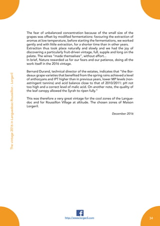 The fear of unbalanced concentration because of the small size of the
grapes was offset by modified fermentations: favouring the extraction of
aromas at low temperature, before starting the fermentations, we worked
gently and with little extraction, for a shorter time than in other years.
Extraction thus took place naturally and slowly and we had the joy of
discovering a particularly fruit-driven vintage, full, supple and long on the
palate. The wines “made themselves”, without effort...
In brief, Nature rewarded us for our fears and our patience, doing all the
work itself in the 2016 vintage.
Bernard Durand, technical director of the estates, indicates that “the Bor-
deaux grape varieties that benefited from the spring rains achieved a level
of anthocyans and IPT higher than in previous years, lower MP levels (non-
astringent tannins) and acid balance close to that of 2010/2011: pH not
too high and a correct level of malic acid. On another note, the quality of
the leaf canopy allowed the Syrah to ripen fully.”
This was therefore a very great vintage for the cool zones of the Langue-
doc and for Roussillon Village at altitude. The chosen zones of Maison
Lorgeril.
December 2016
http://www.lorgeril.com
Thevintage2016inLanguedoac-Roussillon-Lorgeril
34
 