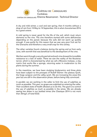 Château de Caraguilhes
Corbières
Etienne Besancenot - Technical Director
Thevintage2016inLanguedoc-Roussillon-Caraguilhes
A dry and mild winter, a cool and wet spring, then 4 months without a
drop of rain from 14 May to 14 September, this is what characterises 2016
to a great extent.
A cold spring is never good for the life of the soil, which must return
elements to the vine. The vine therefore started with some deficiencies
depending on the parcel, because the soils did not warm up quickly
enough. It was partly for this reason that we saw very poor fruit set for
the Grenache and therefore a very small crop for this variety.
The other varieties found a balance during the spring and as from early
June, with warmth that was beneficial to the development of the vine.
We then went through a very dry period and each vine showed its incredible
resistance to a lack of water. There we saw the reality of the Boutenac
terroir, which is characterised by what we call a Miocene molasse, a clay
matrix that works like a sponge, returning water in moderation to the
plants during the summer.
In the meantime, we have been studying biodynamics and three plots
have been subject to the precepts of Rudolf Steiner: the plateau Syrah,
the forge carignan and the valley syrah. We are increasing the areas this
year but are still in the observation phase, before being fully convinced.
In parallel, we are working in the cellar to limit the use of sulphites as
much as possible. This year, no grape was sulphited on entering the cellar.
Their excellent state of health allowed us to do this. The goal is to control
the use of sulphites as much as possible in the wines. We are already
seeing low doses in our bottled wines (the Classique 2014 is not more
than 35mg/L of total SO2)
35
 