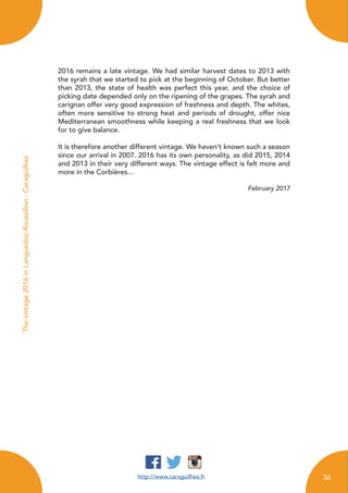 http://www.caraguilhes.fr
Thevintage2016inLanguedoc-Roussillon-Caraguilhes
2016 remains a late vintage. We had similar harvest dates to 2013 with
the syrah that we started to pick at the beginning of October. But better
than 2013, the state of health was perfect this year, and the choice of
picking date depended only on the ripening of the grapes. The syrah and
carignan offer very good expression of freshness and depth. The whites,
often more sensitive to strong heat and periods of drought, offer nice
Mediterranean smoothness while keeping a real freshness that we look
for to give balance.
It is therefore another different vintage. We haven’t known such a season
since our arrival in 2007. 2016 has its own personality, as did 2015, 2014
and 2013 in their very different ways. The vintage effect is felt more and
more in the Corbières...
February 2017
36
 