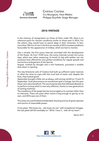 Château Castera
Cru Bourgeois, Haut Médoc
Philippe Grynfelt- Stage Manager
Thevintage2016inBordeaux-Castera
2016 VINTAGE
In the memory of winegrowers (or those of them under 50), there is no
reference point for climatic conditions similar to those seen in 2016. For
the others, they would have to search deep in their memories. In fact,
more than 700 mm of rain in the first six months of 2016 created conditions
favourable for the appearance of mildew, which we had to monitor.
Like a miracle, the first sunny intervals coincided with the development
of the flower. As from 19/20 June, the sunny intervals turned into sunny
days, which was rather reassuring. A month of July with neither rain nor
excessive heat offered the vine perfect conditions for regular growth and
harmonious enlargement of the berries.
August, marked by drought and a mini heatwave, provoked a notable
slow down in ripening.
The clay-limestone soils of Castera had built up sufficient water reserves
to allow the vines to cope with this cruel lack of water and, despite the
heat, they looked good.
September brought a little rain as always, with strong rainfall on 13 and 14
September. Such phenomena can sometimes spoil a vintage, but this year
these rains were beneficial. The very long harvest that followed allowed us
to perform sorting which is now very effective, thanks to new generations
of sorting machines.
The excellence of the grape berries encouraged us to oversee rather than
to intervene. There are years when nature is big enough to get by on its
own, and 2016 was one of them.
The wines are now finished and blended, showing aromas of great ripeness
and tannins of reasonable power.
If one plays “She loves me... she loves me not” with exceptional vintages,
the last petal will fall inevitably on “2016, I love it... with all my heart”.
March 2017
http://www.chateau-castera.com 5
 