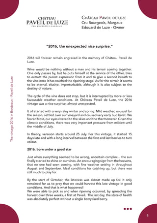 Château Paveil de luze
Cru Bourgeois, Margaux
Edouard de Luze - Owner
Thevintage2016inBordeaux-PaveildeLuze
“2016, the unexpected nice surprise.”
2016 will forever remain engraved in the memory of Château Paveil de
Luze.
Wine would be nothing without a man and his terroir coming together.
One only passes by, but he puts himself at the service of the other, tries
to extract the purest expression from it and to give a second breath to
the vine once it has reached the ripening stage. As for the terroir, it seems
to be eternal, elusive, imperturbable, although it is also subject to the
destiny of nature.
The cycle of the vine does not stop, but it is interrupted by more or less
favourable weather conditions. At Château Paveil de Luze, the 2016
vintage was a nice surprise, almost unexpected.
It all started with a very rainy winter and spring. Mild weather, unusual for
the season, settled over our vineyard and caused very early bud burst. We
feared frost, our eyes riveted to the skies and the thermometer. Given the
climatic conditions, there was very important pressure from mildew until
the middle of July.
In theory, véraison starts around 25 July. For this vintage, it started 15
days late and with a long interval between the first and last berries to turn
colour.
2016, born under a good star
Just when everything seemed to be wrong, uncertain complex... the sun
finally started to shine on our vines. An encouraging sign from the heavens,
that no one had seen coming, with fine weather setting in throughout
August and September. Ideal conditions for catching up, but there was
still much to play for.
By the start of October, the lateness was almost made up for. It only
remained for us to pray that we could harvest this late vintage in good
conditions. And that is what happened!
We were able to pick as and when ripening occurred, by spreading the
harvest over three weeks, a first at Paveil. The last day, the state of health
was absolutely perfect without a single botrytised berry.
8
 