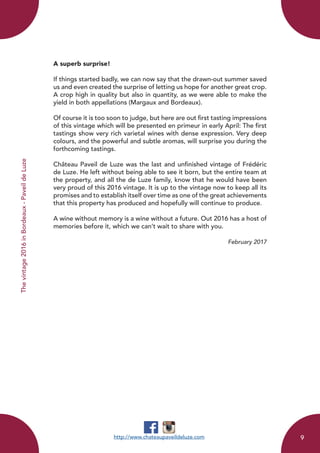 A superb surprise!
If things started badly, we can now say that the drawn-out summer saved
us and even created the surprise of letting us hope for another great crop.
A crop high in quality but also in quantity, as we were able to make the
yield in both appellations (Margaux and Bordeaux).
Of course it is too soon to judge, but here are out first tasting impressions
of this vintage which will be presented en primeur in early April: The first
tastings show very rich varietal wines with dense expression. Very deep
colours, and the powerful and subtle aromas, will surprise you during the
forthcoming tastings.
Château Paveil de Luze was the last and unfinished vintage of Frédéric
de Luze. He left without being able to see it born, but the entire team at
the property, and all the de Luze family, know that he would have been
very proud of this 2016 vintage. It is up to the vintage now to keep all its
promises and to establish itself over time as one of the great achievements
that this property has produced and hopefully will continue to produce.
A wine without memory is a wine without a future. Out 2016 has a host of
memories before it, which we can’t wait to share with you.
February 2017
http://www.chateaupaveildeluze.com
Thevintage2016inBordeaux-PaveildeLuze
9
 