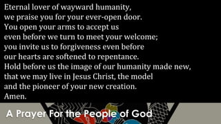 A Prayer For the People of God
Eternal lover of wayward humanity,
we praise you for your ever-open door.
You open your arms to accept us
even before we turn to meet your welcome;
you invite us to forgiveness even before
our hearts are softened to repentance.
Hold before us the image of our humanity made new,
that we may live in Jesus Christ, the model
and the pioneer of your new creation.
Amen.
 