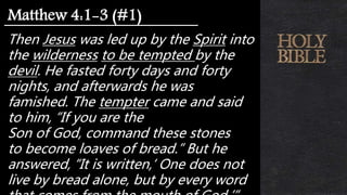 Then Jesus was led up by the Spirit into
the wilderness to be tempted by the
devil. He fasted forty days and forty
nights, and afterwards he was
famished. The tempter came and said
to him, “If you are the
Son of God, command these stones
to become loaves of bread.” But he
answered, “It is written,‘ One does not
live by bread alone, but by every word
Matthew 4:1-3 (#1)
 