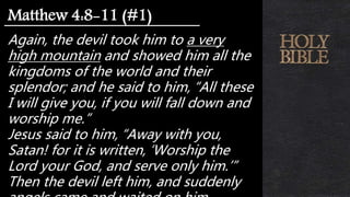 Again, the devil took him to a very
high mountain and showed him all the
kingdoms of the world and their
splendor; and he said to him, “All these
I will give you, if you will fall down and
worship me.”
Jesus said to him, “Away with you,
Satan! for it is written, ‘Worship the
Lord your God, and serve only him.’”
Then the devil left him, and suddenly
Matthew 4:8-11 (#1)
 