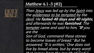 Then Jesus was led up by the Spirit into
the wilderness to be tempted by the
devil. He fasted 40 days and 40 nights,
and afterwards he was famished. The
tempter came and said to him, “If you
are the
Son of God, command these stones
to become loaves of bread.” But he
answered, “It is written,‘ One does not
live by bread alone, but by every word
Matthew 4:1-3 (#2)
 
